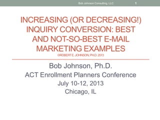 INCREASING (OR DECREASING!)
INQUIRY CONVERSION: BEST
AND NOT-SO-BEST E-MAIL
MARKETING EXAMPLES
©ROBERTE.JOHNSON,PH.D.2013
Bob Johnson, Ph.D.
ACT Enrollment Planners Conference
July 10-12, 2013
Chicago, IL
Bob Johnson Consulting, LLC 1
 