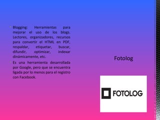  Blogging: Herramientas para
mejorar el uso de los blogs.
Lectores, organizadores, recursos
para convertir el HTML en PDF,
respaldar, etiquetar, buscar,
difundir, optimizar, indexar
dinámicamente, etc.
 Es una herramienta desarrollada
por Google, pero que se encuentra
ligada por lo menos para el registro
con Facebook.
 