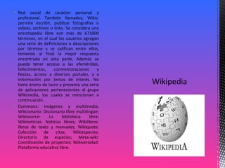  Red social de carácter personal y
profesional. También llamados, Wikis:
permite escribir, publicar fotografías o
videos, archivos o links. Se considera una
enciclopedia libre con más de 671000
términos, en el cual los usuarios agregan
una serie de definiciones o descripciones
por término y se califican entre ellos,
teniendo al final la mejor respuesta
encontrada en esta parte. Además se
puede tener acceso a las efemérides,
fallecimientos, conmemoraciones y
fiestas, acceso a diversos portales, y a
información por temas de interés. No
tiene ánimo de lucro y presenta una serie
de aplicaciones pertenecientes al grupo
Wikimedia, los cuales se mencionan a
continuación.
 Commons: Imágenes y multimedia;
Wikcionario: Diccionario libre multilingüe;
Wikisource: La biblioteca libre;
Wikinoticias: Noticias libres; Wikilibros:
libros de texto y manuales; Wikiquote:
Colección de citas; Wikiespecies:
Directorio de especies; Meta-wiki:
Coordinación de proyectos; Wikiversidad:
Plataforma educativa libre.
 