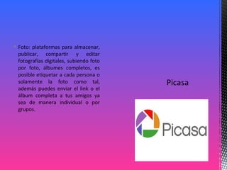  Foto: plataformas para almacenar,
publicar, compartir y editar
fotografías digitales, subiendo foto
por foto, álbumes completos, es
posible etiquetar a cada persona o
solamente la foto como tal,
además puedes enviar el link o el
álbum completa a tus amigos ya
sea de manera individual o por
grupos.
 