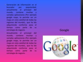  Generación de información en el
buscador por popularidad,
actualmente el principal del
mundo, contiene muchas y
variadas aplicaciones (Por ejemplo
google maps, te permite ver un
mapa en vista satelital de todas las
regiones del mundo)., que ha ido
adquiriendo conforme pasa el
tiempo como parte de su
estrategia de negocio.
 Actualmente el principal del
mundo, contiene muchas y
variadas aplicaciones (Por ejemplo
google maps, te permite ver un
mapa en vista satelital de todas las
regiones del mundo)., que ha ido
adquiriendo conforme pasa el
tiempo como parte de su
estrategia de negocio.
 