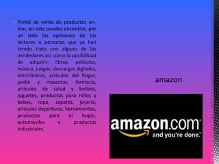  Portal de venta de productos on-
line, en este puedes encontrar, por
un lado las opiniones de los
lectores o personas que ya han
tenido trato con alguno de los
vendedores así como la posibilidad
de adquirir: libros, películas,
música, juegos, descargas digitales,
electrónicos, artículos del hogar,
jardín y mascotas, farmacia,
artículos de salud y belleza,
juguetes, productos para niños y
bebes, ropa, zapatos, joyería,
artículos deportivos, herramientas,
productos para el hogar,
automóviles y productos
industriales.
 