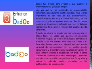  Badoo fue creada para ayudar a sus usuarios a
encontrar pareja y nuevos amigos.
 Una vez que te has registrado, es recomendable
comenzar a configurar tu perfil en Badoo. Aquí lo más
importante es ser claro en tus planteamientos,
específicamente en lo que andas buscando, en las
personas a quienes quieres conocer. De la misma
manera es importante definirte con tus verdaderas
cualidades a fin de que el resto de los usuarios pueda
conocerte.
 A partir de ahora ya podrás ingresar a tu cuenta en
Badoo todas las veces que quieras, en cualquier
momento y lugar. La idea es que puedas comenzar a
entablar lazos de amistad con personas afines a ti.
Para ello Badoo pone a tu disposición una amplia
variedad de herramientas con las cuales podrás
comunicarte y presentarte ante las otras personas. En
este sentido tendrás a disposición un chat, o como
también es conocido el “Badoo Messenger”. También
tendrás la oportunidad de publicar tus fotografías y
videos y, además, podrás comentar en las
publicaciones de tus contactos
 