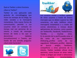  Qué es Twitter y cómo funciona
 ¿Que es Twitter?
 Twitter es una aplicación web
gratuita de microblogging que
reúne las ventajas de los blogs, las
redes sociales y la mensajería
instantánea. Esta nueva forma de
comunicación, permite a sus
usuarios estar en contacto en
tiempo real con personas de su
interés a través de mensajes
breves de texto a los que se
denominan Updates
(actualizaciones) o Tweets, por
medio de una sencilla pregunta:
¿Qué estás haciendo?.
 