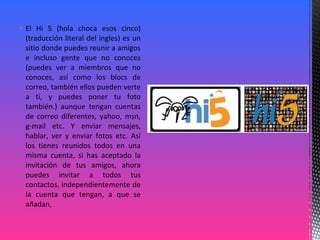  El Hi 5 (hola choca esos cinco)
(traducción literal del ingles) es un
sitio donde puedes reunir a amigos
e incluso gente que no conoces
(puedes ver a miembros que no
conoces, así como los blocs de
correo, también ellos pueden verte
a ti, y puedes poner tu foto
también.) aunque tengan cuentas
de correo diferentes, yahoo, msn,
g-mail etc. Y enviar mensajes,
hablar, ver y enviar fotos etc. Así
los tienes reunidos todos en una
misma cuenta, si has aceptado la
invitación de tus amigos, ahora
puedes invitar a todos tus
contactos, independientemente de
la cuenta que tengan, a que se
añadan,
 