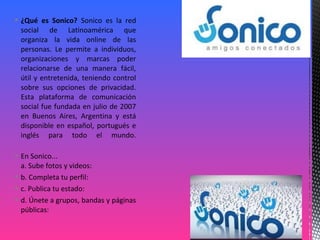  ¿Qué es Sonico? Sonico es la red
social de Latinoamérica que
organiza la vida online de las
personas. Le permite a individuos,
organizaciones y marcas poder
relacionarse de una manera fácil,
útil y entretenida, teniendo control
sobre sus opciones de privacidad.
Esta plataforma de comunicación
social fue fundada en julio de 2007
en Buenos Aires, Argentina y está
disponible en español, portugués e
inglés para todo el mundo.
 En Sonico...
a. Sube fotos y videos:
 b. Completa tu perfil:
 c. Publica tu estado:
 d. Únete a grupos, bandas y páginas
públicas:
 