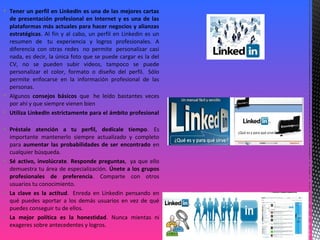  Tener un perfil en LinkedIn es una de las mejores cartas
de presentación profesional en Internet y es una de las
plataformas más actuales para hacer negocios y alianzas
estratégicas. Al fin y al cabo, un perfil en Linkedin es un
resumen de tu experiencia y logros profesionales. A
diferencia con otras redes no permite personalizar casi
nada, es decir, la única foto que se puede cargar es la del
CV, no se pueden subir videos, tampoco se puede
personalizar el color, formato o diseño del perfil. Sólo
permite enfocarse en la información profesional de las
personas.
 Algunos consejos básicos que he leído bastantes veces
por ahí y que siempre vienen bien
 Utiliza LinkedIn estrictamente para el ámbito profesional
 Préstale atención a tu perfil, dedícale tiempo. Es
importante mantenerlo siempre actualizado y completo
para aumentar las probabilidades de ser encontrado en
cualquier búsqueda.
 Sé activo, involúcrate. Responde preguntas, ya que ello
demuestra tu área de especialización. Únete a los grupos
profesionales de preferencia. Comparte con otros
usuarios tu conocimiento.
 La clave es la actitud. Enreda en Linkedin pensando en
qué puedes aportar a los demás usuarios en vez de qué
puedes conseguir tu de ellos.
 La mejor política es la honestidad. Nunca mientas ni
exageres sobre antecedentes y logros.
 