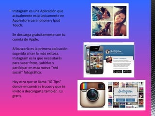  Instagram es una Aplicación que
actualmente está únicamente en
Applestore para Iphone y Ipod
Touch.
Se descarga gratuitamente con tu
cuenta de Apple.
Al buscarla es la primera aplicación
sugerida al ser la más exitosa.
Instagram es la que necesitarás
para sacar fotos, subirlas y
participar en esta nueva “red
social” fotográfica.
Hay otra que se llama “IG Tips”
donde encuentras trucos y que te
invito a descargarte también. Es
gratis.
 