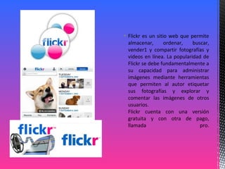  Flickr es un sitio web que permite
almacenar, ordenar, buscar,
vender1 y compartir fotografías y
videos en línea. La popularidad de
Flickr se debe fundamentalmente a
su capacidad para administrar
imágenes mediante herramientas
que permiten al autor etiquetar
sus fotografías y explorar y
comentar las imágenes de otros
usuarios.
Flickr cuenta con una versión
gratuita y con otra de pago,
llamada pro.
 