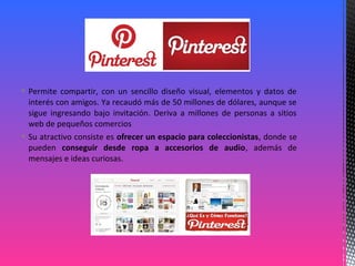  Permite compartir, con un sencillo diseño visual, elementos y datos de
interés con amigos. Ya recaudó más de 50 millones de dólares, aunque se
sigue ingresando bajo invitación. Deriva a millones de personas a sitios
web de pequeños comercios
 Su atractivo consiste es ofrecer un espacio para coleccionistas, donde se
pueden conseguir desde ropa a accesorios de audio, además de
mensajes e ideas curiosas.
 