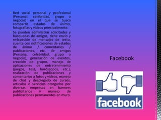  Red social personal y profesional
(Personal, celebridad, grupo o
negocio) en el que se busca
compartir estados de ánimo,
fotografías y videos principalmente.
 Se pueden administrar solicitudes y
búsquedas de amigos, tiene envío y
re4cpeción de mensajes de texto,
cuenta con notificaciones de estados
de ánimo / comentarios /
publicaciones, etc. de amigos
(Persona, celebridad, grupo o
negocio), generación de eventos,
creación de grupos, manejo de
aplicaciones de entretenimiento
(juegos, test, horóscopos, etc.),
realización de publicaciones y
comentarios a fotos y videos, manejo
de chat y desplegado de cursos,
artículos o servicios otorgados por
diversas empresas en banners
publicitarios y manejo de
publicaciones permanentes en muro.
 