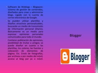  Software de Weblogs – Blogware:
sistema de gestión de contenidos,
diseñados para crear y administrar
blogs. Ligado con la cuenta de
correo electrónico de Google.
 Se pueden utilizar plantillas y
diseños atractivos personalizables,
buscando un medio de transmisión
de información personal (Diario),
Básicamente es un medio para
expresar opiniones personales
comunicados para todo el mundo.
 Contiene publicación de opiniones,
posibilidad de invitar a amigos; se
puede diseñar en cuanto a las
plantillas, los colores, las fuentes y
colocación de elementos de
página. Etc. Envío de fotografías,
por archivos o por medio del móvil,
acceso al blog por pc o móvil.
 