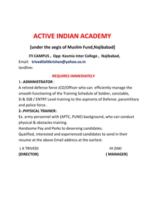 ACTIVE INDIAN ACADEMY
[under the aegis of Muslim Fund,Najibabad]
ITI CAMPUS , Opp: Kasmia Inter College , Najibabad,
Email: trivedilalitkrishan@yahoo.co.in
landline:
REQUIRES IMMEDIATELY
1-.ADMINISTRATOR :
A retired defense force JCO/Officer who can efficiently manage the
smooth functioning of the Training Schedule of Soldier, constable,
SI & SSB / ENTRY Level training to the aspirants of Defense ,paramilitary
and police force .
2-.PHYSICAL TRAINER:
Ex. army personnel with (APTC, PUNE) background, who can conduct
physical & obstacles training.
Handsome Pay and Perks to deserving candidates.
Qualified, interested and experienced candidates to send in their
resume at the above Email address at the earliest.
L K TRIVEDI IH ZAKI
(DIRECTOR) ( MANAGER)
 