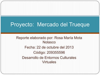 Proyecto: Mercado del Trueque
Reporte elaborado por: Rosa María Mota
Nolasco
Fecha: 22 de octubre del 2013
Código: 209355596
Desarrollo de Entornos Culturales
Virtuales

 
