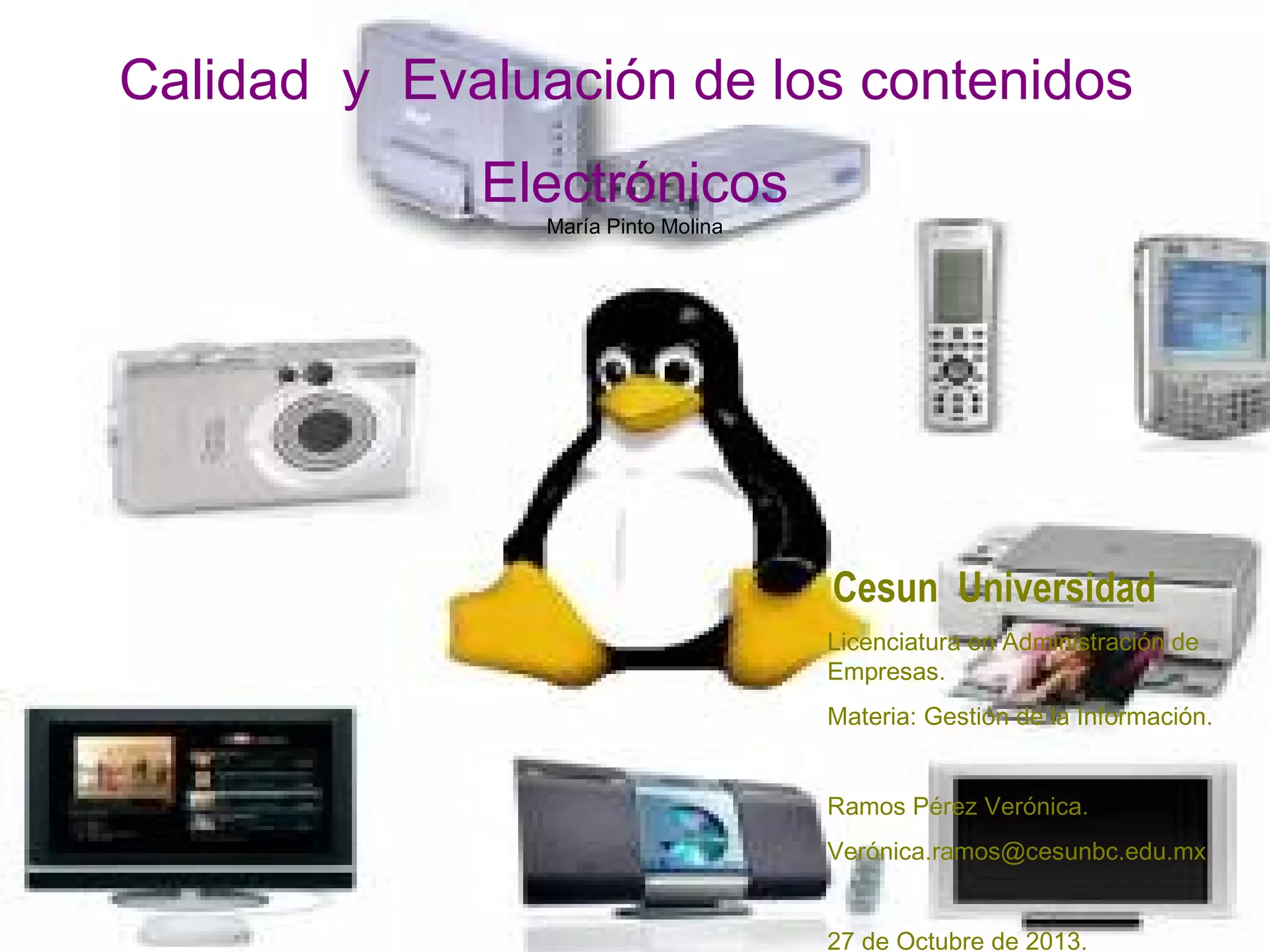 Calidad y Evaluación de los contenidos
Electrónicos
María Pinto Molina
Cesun Universidad
Licenciatura en Administración de
Empresas.
Materia: Gestión de la Información.
Ramos Pérez Verónica.
Verónica.ramos@cesunbc.edu.mx
27 de Octubre de 2013.