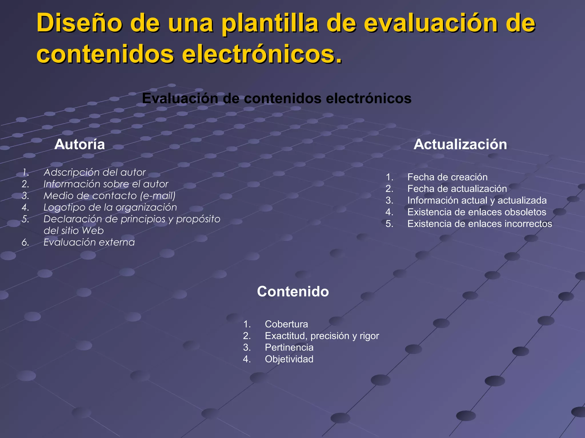 Diseño de una plantilla de evaluación de
contenidos electrónicos.
Evaluación de contenidos electrónicos
Autoría
1.
2.
3.
4.
5.
6.
Actualización
Adscripción del autor
Información sobre el autor
Medio de contacto (e-mail)
Logotipo de la organización
Declaración de principios y propósito
del sitio Web
Evaluación externa
1.
2.
3.
4.
5.
Contenido
1.
2.
3.
4.
Cobertura
Exactitud, precisión y rigor
Pertinencia
Objetividad
Fecha de creación
Fecha de actualización
Información actual y actualizada
Existencia de enlaces obsoletos
Existencia de enlaces incorrectos