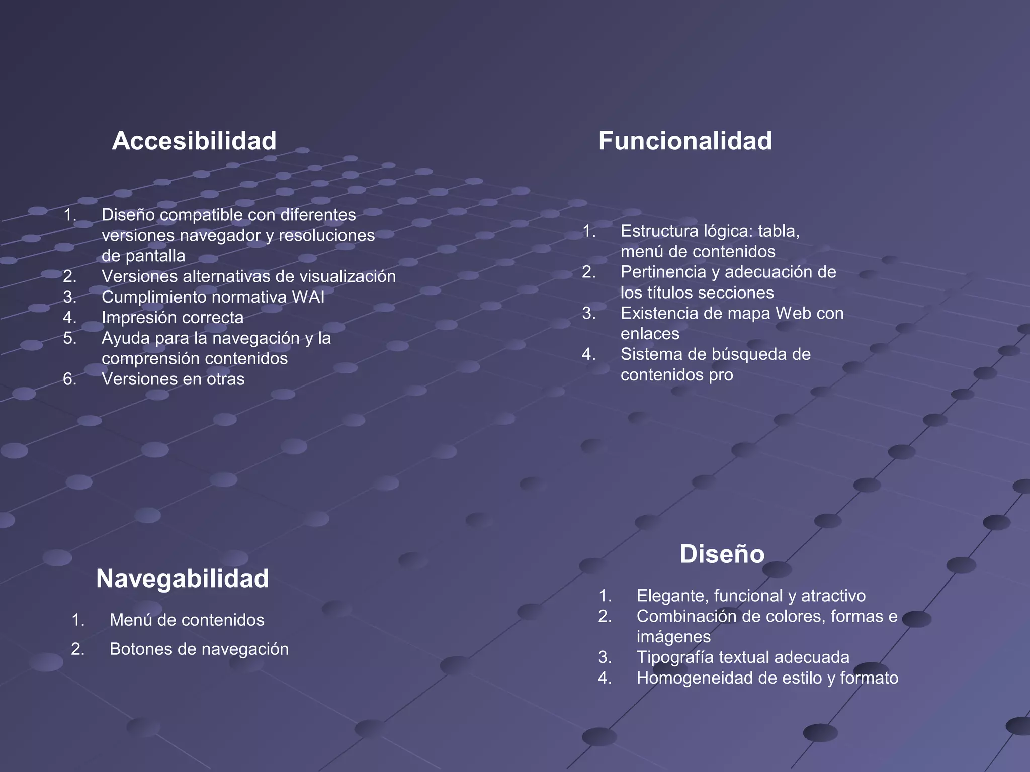 Accesibilidad
1.
2.
3.
4.
5.
6.
Diseño compatible con diferentes
versiones navegador y resoluciones
de pantalla
Versiones alternativas de visualización
Cumplimiento normativa WAI
Impresión correcta
Ayuda para la navegación y la
comprensión contenidos
Versiones en otras
Navegabilidad
1.
Menú de contenidos
2.
Botones de navegación
Funcionalidad
1.
Estructura lógica: tabla,
menú de contenidos
Pertinencia y adecuación de
los títulos secciones
Existencia de mapa Web con
enlaces
Sistema de búsqueda de
contenidos pro
2.
3.
4.
Diseño
1.
2.
3.
4.
Elegante, funcional y atractivo
Combinación de colores, formas e
imágenes
Tipografía textual adecuada
Homogeneidad de estilo y formato