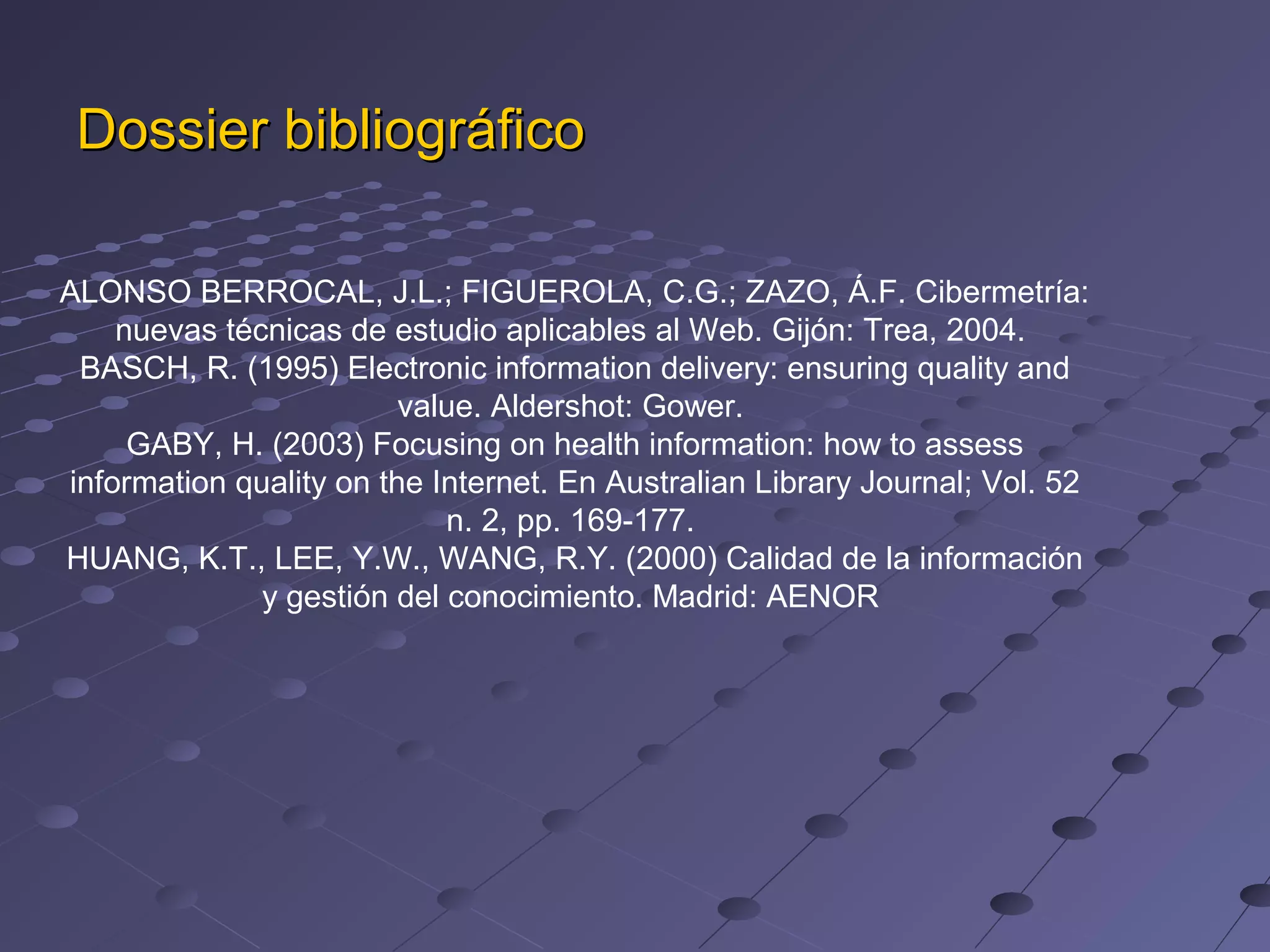 Dossier bibliográfico
ALONSO BERROCAL, J.L.; FIGUEROLA, C.G.; ZAZO, Á.F. Cibermetría:
nuevas técnicas de estudio aplicables al Web. Gijón: Trea, 2004.
BASCH, R. (1995) Electronic information delivery: ensuring quality and
value. Aldershot: Gower.
GABY, H. (2003) Focusing on health information: how to assess
information quality on the Internet. En Australian Library Journal; Vol. 52
n. 2, pp. 169-177.
HUANG, K.T., LEE, Y.W., WANG, R.Y. (2000) Calidad de la información
y gestión del conocimiento. Madrid: AENOR