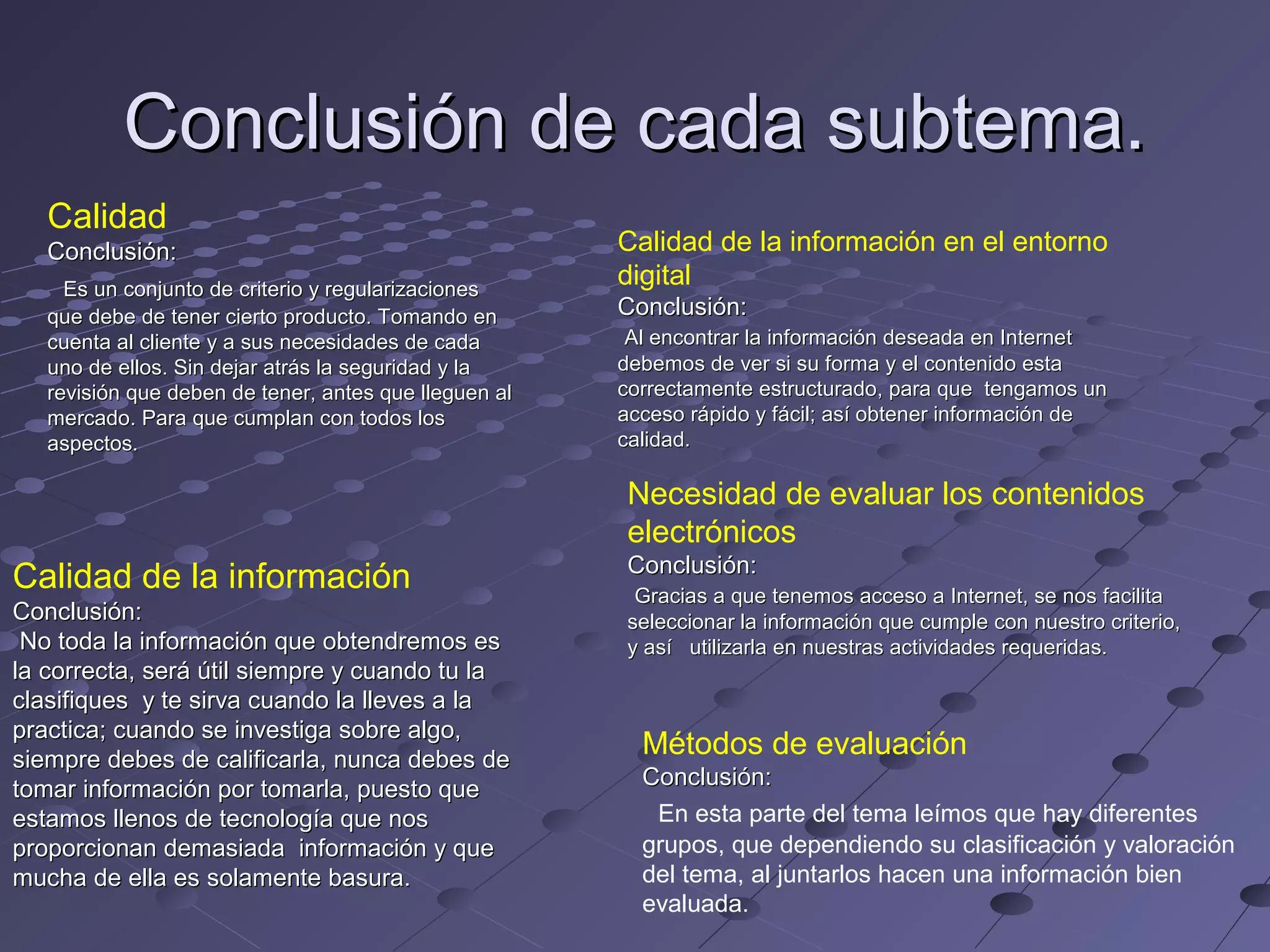 Conclusión de cada subtema.
Calidad
Conclusión:
Es un conjunto de criterio y regularizaciones
que debe de tener cierto producto. Tomando en
cuenta al cliente y a sus necesidades de cada
uno de ellos. Sin dejar atrás la seguridad y la
revisión que deben de tener, antes que lleguen al
mercado. Para que cumplan con todos los
aspectos.
Calidad de la información en el entorno
digital
Conclusión:
Al encontrar la información deseada en Internet
debemos de ver si su forma y el contenido esta
correctamente estructurado, para que tengamos un
acceso rápido y fácil; así obtener información de
calidad.
Necesidad de evaluar los contenidos
electrónicos
Calidad de la información
Conclusión:
No toda la información que obtendremos es
la correcta, será útil siempre y cuando tu la
clasifiques y te sirva cuando la lleves a la
practica; cuando se investiga sobre algo,
siempre debes de calificarla, nunca debes de
tomar información por tomarla, puesto que
estamos llenos de tecnología que nos
proporcionan demasiada información y que
mucha de ella es solamente basura.
Conclusión:
Gracias a que tenemos acceso a Internet, se nos facilita
seleccionar la información que cumple con nuestro criterio,
y así utilizarla en nuestras actividades requeridas.
Métodos de evaluación
Conclusión:
En esta parte del tema leímos que hay diferentes
grupos, que dependiendo su clasificación y valoración
del tema, al juntarlos hacen una información bien
evaluada.
