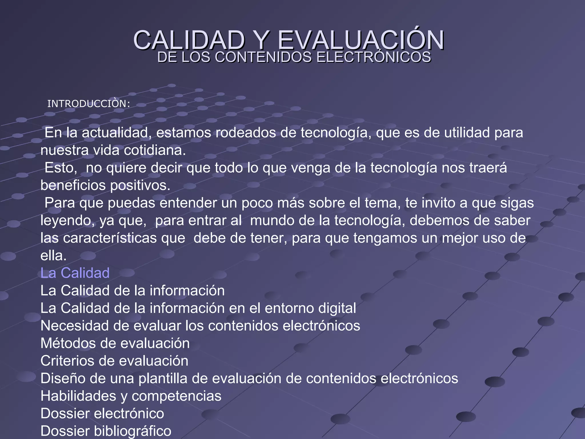 CALIDAD Y EVALUACIÓN
DE LOS CONTENIDOS ELECTRÓNICOS
INTRODUCCIÒN:
En la actualidad, estamos rodeados de tecnología, que es de utilidad para
nuestra vida cotidiana.
Esto, no quiere decir que todo lo que venga de la tecnología nos traerá
beneficios positivos.
Para que puedas entender un poco más sobre el tema, te invito a que sigas
leyendo, ya que, para entrar al mundo de la tecnología, debemos de saber
las características que debe de tener, para que tengamos un mejor uso de
ella.
La Calidad
La Calidad de la información
La Calidad de la información en el entorno digital
Necesidad de evaluar los contenidos electrónicos
Métodos de evaluación
Criterios de evaluación
Diseño de una plantilla de evaluación de contenidos electrónicos
Habilidades y competencias
Dossier electrónico
Dossier bibliográfico