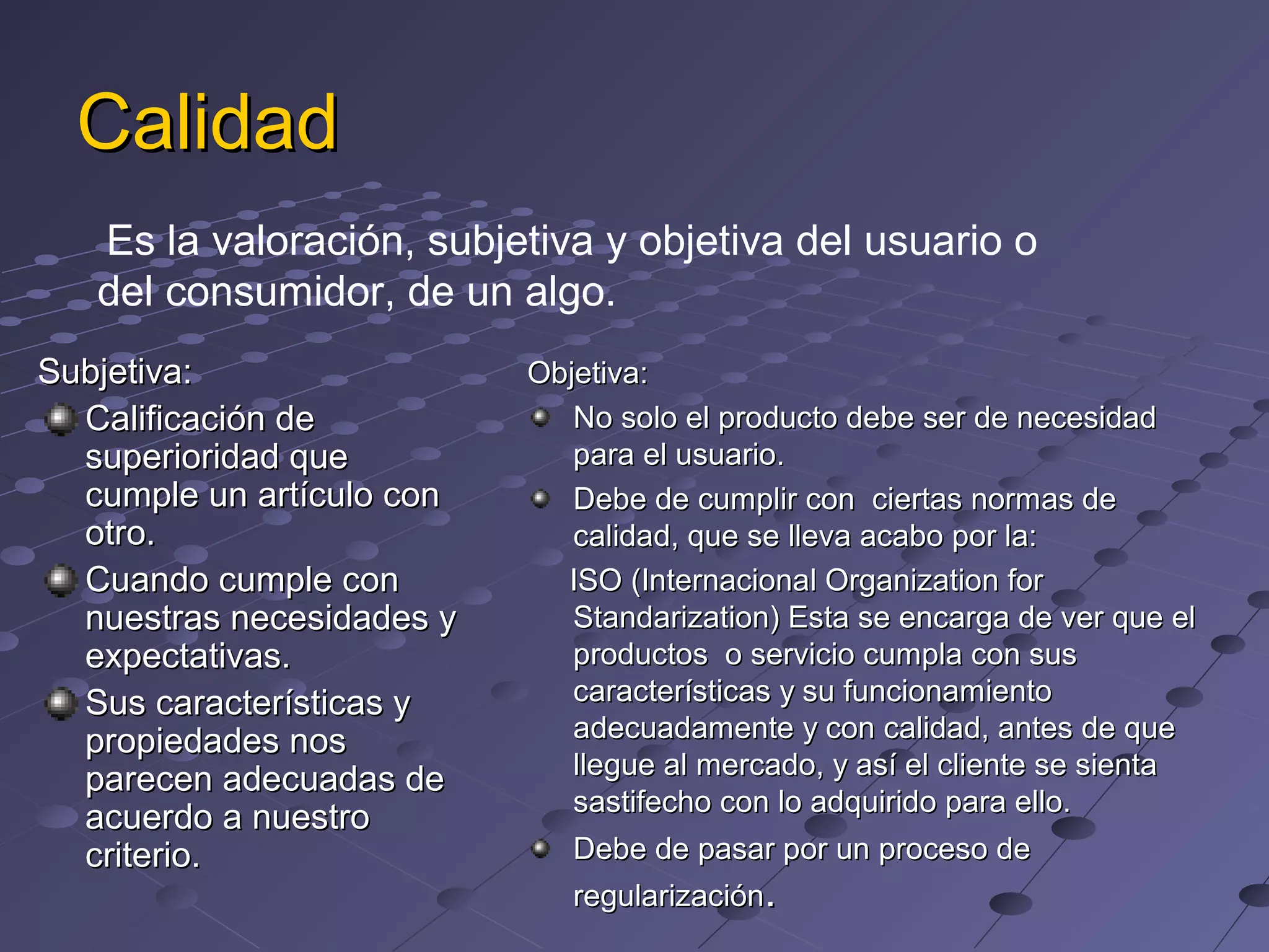 Calidad
Es la valoración, subjetiva y objetiva del usuario o
del consumidor, de un algo.
Subjetiva:
Calificación de
superioridad que
cumple un artículo con
otro.
Cuando cumple con
nuestras necesidades y
expectativas.
Sus características y
propiedades nos
parecen adecuadas de
acuerdo a nuestro
criterio.
Objetiva:
No solo el producto debe ser de necesidad
para el usuario.
Debe de cumplir con ciertas normas de
calidad, que se lleva acabo por la:
ISO (Internacional Organization for
Standarization) Esta se encarga de ver que el
productos o servicio cumpla con sus
características y su funcionamiento
adecuadamente y con calidad, antes de que
llegue al mercado, y así el cliente se sienta
sastifecho con lo adquirido para ello.
Debe de pasar por un proceso de
regularización.