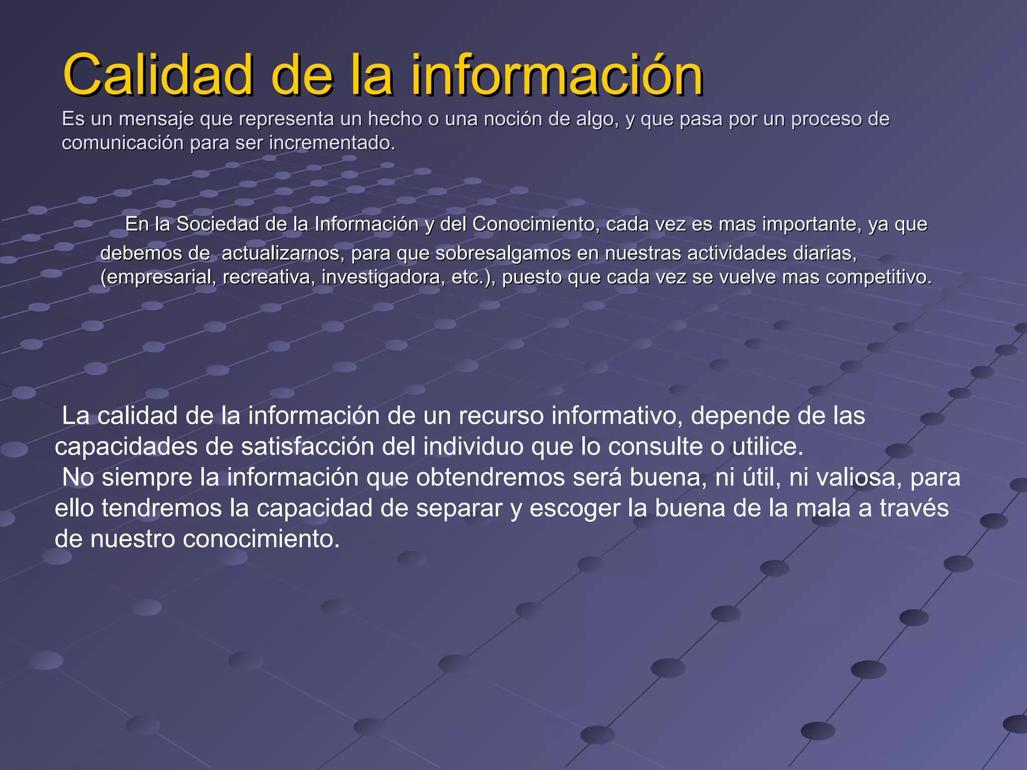 Calidad de la información
Es un mensaje que representa un hecho o una noción de algo, y que pasa por un proceso de
comunicación para ser incrementado.
En la Sociedad de la Información y del Conocimiento, cada vez es mas importante, ya que
debemos de actualizarnos, para que sobresalgamos en nuestras actividades diarias,
(empresarial, recreativa, investigadora, etc.), puesto que cada vez se vuelve mas competitivo.
La calidad de la información de un recurso informativo, depende de las
capacidades de satisfacción del individuo que lo consulte o utilice.
No siempre la información que obtendremos será buena, ni útil, ni valiosa, para
ello tendremos la capacidad de separar y escoger la buena de la mala a través
de nuestro conocimiento.