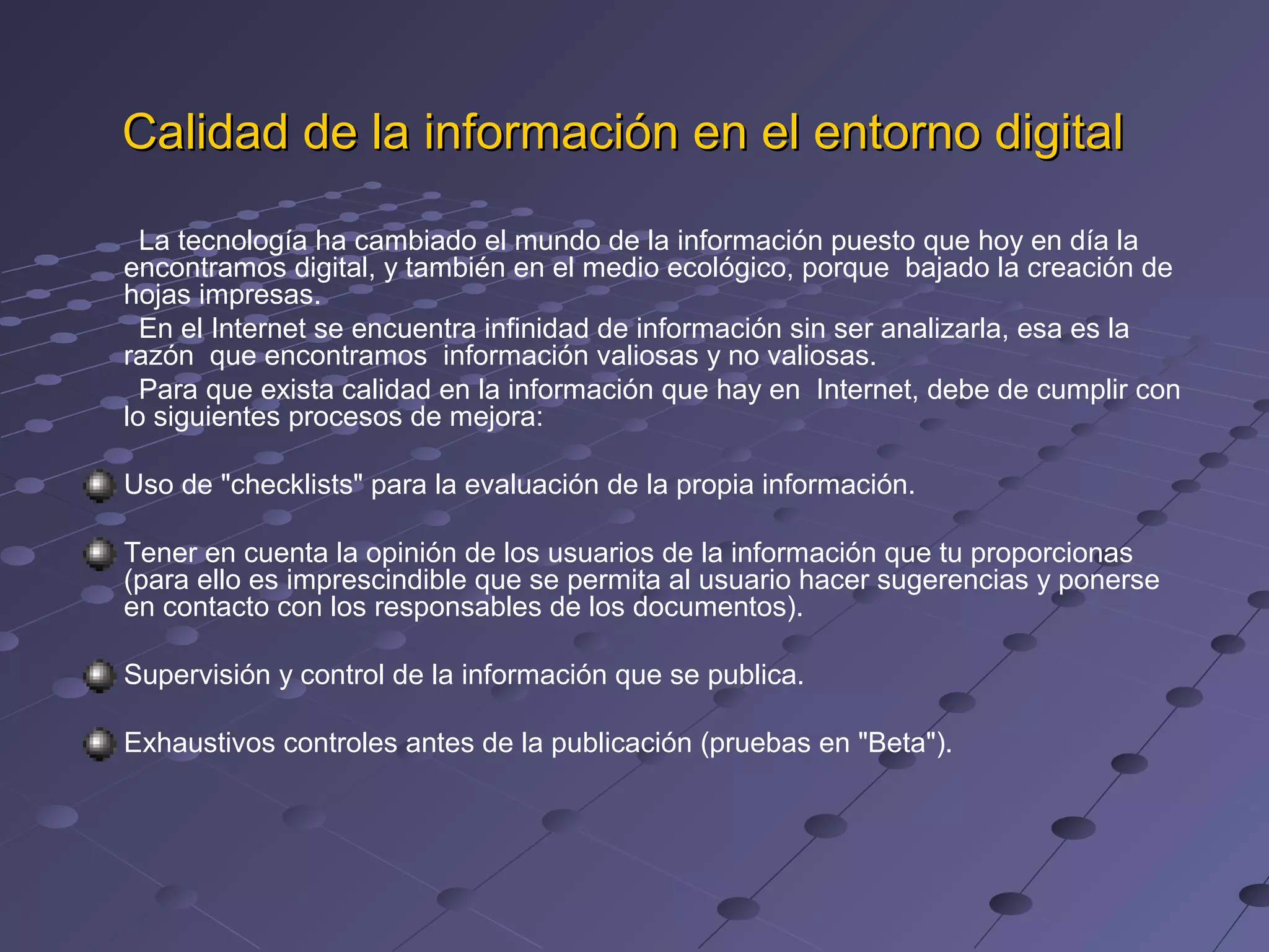 Calidad de la información en el entorno digital
La tecnología ha cambiado el mundo de la información puesto que hoy en día la
encontramos digital, y también en el medio ecológico, porque bajado la creación de
hojas impresas.
En el Internet se encuentra infinidad de información sin ser analizarla, esa es la
razón que encontramos información valiosas y no valiosas.
Para que exista calidad en la información que hay en Internet, debe de cumplir con
lo siguientes procesos de mejora:
Uso de "checklists" para la evaluación de la propia información.
Tener en cuenta la opinión de los usuarios de la información que tu proporcionas
(para ello es imprescindible que se permita al usuario hacer sugerencias y ponerse
en contacto con los responsables de los documentos).
Supervisión y control de la información que se publica.
Exhaustivos controles antes de la publicación (pruebas en "Beta").