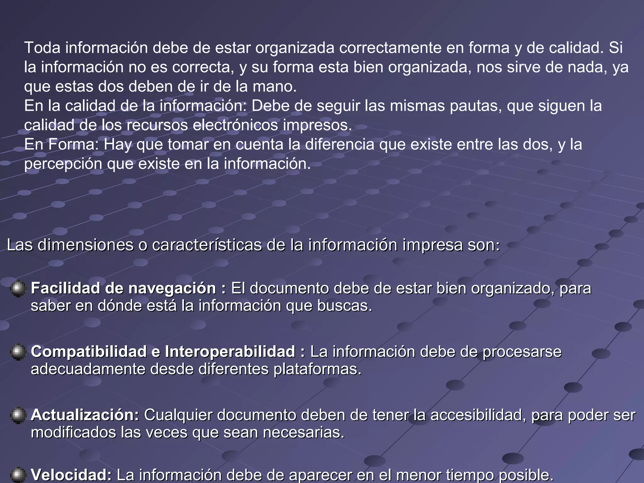 Toda información debe de estar organizada correctamente en forma y de calidad. Si
la información no es correcta, y su forma esta bien organizada, nos sirve de nada, ya
que estas dos deben de ir de la mano.
En la calidad de la información: Debe de seguir las mismas pautas, que siguen la
calidad de los recursos electrónicos impresos.
En Forma: Hay que tomar en cuenta la diferencia que existe entre las dos, y la
percepción que existe en la información.
Las dimensiones o características de la información impresa son :
Facilidad de navegación : El documento debe de estar bien organizado, para
saber en dónde está la información que buscas.
Compatibilidad e Interoperabilidad : La información debe de procesarse
adecuadamente desde diferentes plataformas.
Actualización: Cualquier documento deben de tener la accesibilidad, para poder ser
modificados las veces que sean necesarias.
Velocidad: La información debe de aparecer en el menor tiempo posible.
