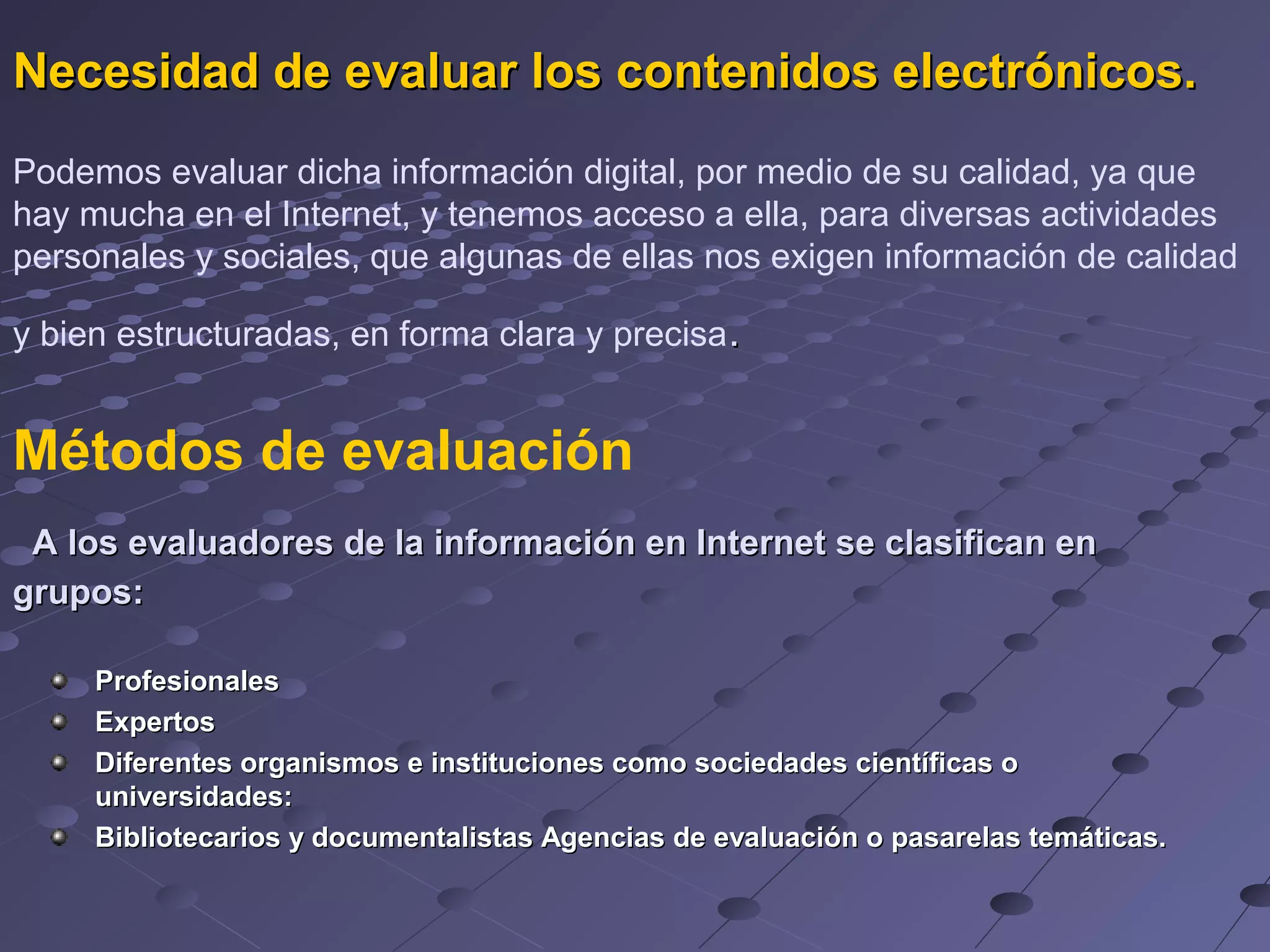 Necesidad de evaluar los contenidos electrónicos.
Podemos evaluar dicha información digital, por medio de su calidad, ya que
hay mucha en el Internet, y tenemos acceso a ella, para diversas actividades
personales y sociales, que algunas de ellas nos exigen información de calidad
y bien estructuradas, en forma clara y precisa.
Métodos de evaluación
A los evaluadores de la información en Internet se clasifican en
grupos:
Profesionales
Expertos
Diferentes organismos e instituciones como sociedades científicas o
universidades:
Bibliotecarios y documentalistas Agencias de evaluación o pasarelas temáticas.