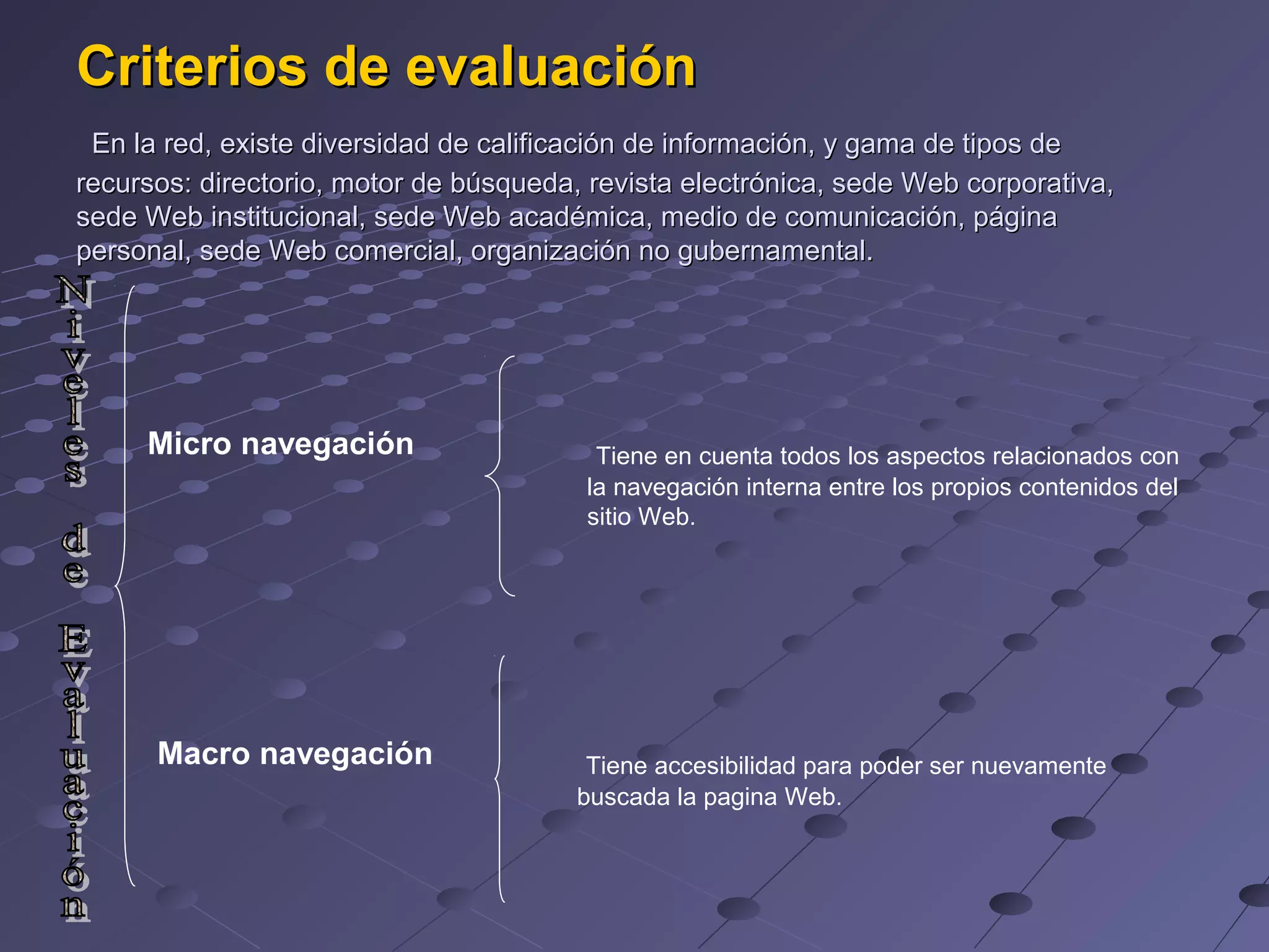 Criterios de evaluación
En la red, existe diversidad de calificación de información, y gama de tipos de
recursos: directorio, motor de búsqueda, revista electrónica, sede Web corporativa,
sede Web institucional, sede Web académica, medio de comunicación, página
personal, sede Web comercial, organización no gubernamental.
Micro navegación
Macro navegación
Tiene en cuenta todos los aspectos relacionados con
la navegación interna entre los propios contenidos del
sitio Web.
Tiene accesibilidad para poder ser nuevamente
buscada la pagina Web.