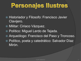 Historiador y Filosofo: Francisco Javier
Clavijero.
 Militar: Ciriaco Vázquez.
 Político: Miguel Lerdo de Tejada.
 Arqueólogo: Francisco del Paso y Troncoso.
 Político, poeta y catedrático: Salvador Díaz
Mirón.


FLOR CAMACHO

11

 