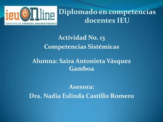 Diplomado en competencias
               docentes IEU

       Actividad No. 13
    Competencias Sistémicas

 Alumna: Saira Antonieta Vásquez
            Gamboa

             Asesora:
Dra. Nadia Eslinda Castillo Romero
 