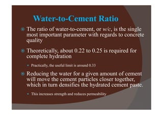 Water-to-Cement Ratio


The ratio of water-to-cement, or w/c, is the single
most important parameter with regards to concrete
quality



Theoretically, about 0.22 to 0.25 is required for
complete hydration
 Practically, the useful limit is around 0.33



Reducing the water for a given amount of cement
will move the cement particles closer together,
which in turn densifies the hydrated cement paste.
 This increases strength and reduces permeability

 