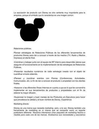 La asociación de producto con Disney es otra vertiente muy importante para la
empresa, porque el símbolo que lo caracteriza es una imagen común.
Relaciones públicas.
Planear estrategias de Relaciones Públicas de los diferentes lanzamientos de
productos Disney para dar a conocer a través de los medios (TV, Radio y Medios
Impresos) al cliente final.
•Coordinar y trabajar junto con el equipo de RP Interno para desarrollar planes que
aseguren el funcionamiento en la implementación de las estrategias de Relaciones
Públicas.
•Presentar resultados numéricos de cada estrategia creada con el objeto de
cuantificar el éxito obtenido.
•Planear y coordinar eventos con Prensa (Conferencias, Actividades,
Comunicados, etc.) a fin de dar a conocer al producto o propiedad con los clientes
finales.
•Asesorar a las diferentes Áreas Internas en cuanto a que es lo que les convendría
implementar en sus lanzamientos de productos y propiedades con el fin de
obtener la mayor difusión.
•Supervisar la imagen y buen manejo de los Productos y/o Ejecutivos para hacer
que prevalezca la calidad y el buen nombre de Disney. Experiencia
Marketing directo
Disney es una marca que necesita marketing pero, a la vez, Disney también una
herramienta de marketing en sí misma que se comporta como un soporte
publicitario diferente: ‘Nosotros intentamos crear paquetes de marketing hechos a
medida para cada una de las marcas. Analizamos sus necesidades y asociamos
 