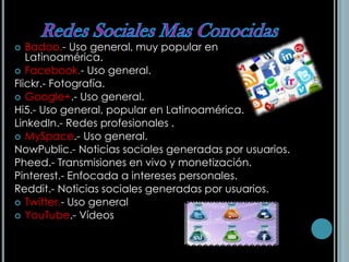  Badoo.- Uso general, muy popular en
Latinoamérica.
 Facebook.- Uso general.
Flickr.- Fotografía.
 Google+.- Uso general.
Hi5.- Uso general, popular en Latinoamérica.
LinkedIn.- Redes profesionales .
 MySpace.- Uso general.
NowPublic.- Noticias sociales generadas por usuarios.
Pheed.- Transmisiones en vivo y monetización.
Pinterest.- Enfocada a intereses personales.
Reddit.- Noticias sociales generadas por usuarios.
 Twitter.- Uso general
 YouTube.- Vídeos
 