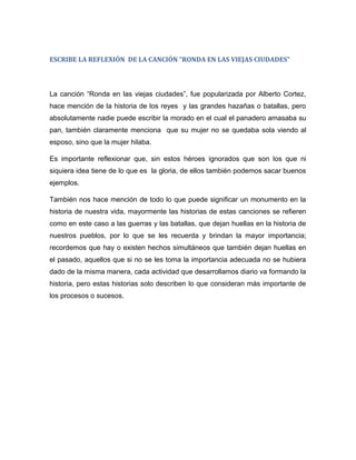 ESCRIBE LA REFLEXIÓN DE LA CANCIÓN “RONDA EN LAS VIEJAS CIUDADES”
La canción “Ronda en las viejas ciudades”, fue popularizada por Alberto Cortez,
hace mención de la historia de los reyes y las grandes hazañas o batallas, pero
absolutamente nadie puede escribir la morado en el cual el panadero amasaba su
pan, también claramente menciona que su mujer no se quedaba sola viendo al
esposo, sino que la mujer hilaba.
Es importante reflexionar que, sin estos héroes ignorados que son los que ni
siquiera idea tiene de lo que es la gloria, de ellos también podemos sacar buenos
ejemplos.
También nos hace mención de todo lo que puede significar un monumento en la
historia de nuestra vida, mayormente las historias de estas canciones se refieren
como en este caso a las guerras y las batallas, que dejan huellas en la historia de
nuestros pueblos, por lo que se les recuerda y brindan la mayor importancia;
recordemos que hay o existen hechos simultáneos que también dejan huellas en
el pasado, aquellos que si no se les toma la importancia adecuada no se hubiera
dado de la misma manera, cada actividad que desarrollamos diario va formando la
historia, pero estas historias solo describen lo que consideran más importante de
los procesos o sucesos.
 