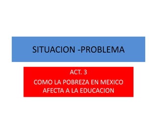 SITUACION -PROBLEMA
ACT. 3
COMO LA POBREZA EN MEXICO
AFECTA A LA EDUCACION
 