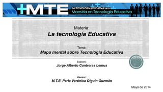 Materia:
La tecnología Educativa
Tema:
Mapa mental sobre Tecnología Educativa
Elaboró:
Jorge Alberto Contreras Lemus
Asesor:
M.T.E. Perla Verónica Olguín Guzmán
Mayo de 2014
 