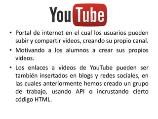 • Portal de internet en el cual los usuarios pueden
subir y compartir videos, creando su propio canal.
• Motivando a los alumnos a crear sus propios
videos.
• Los enlaces a vídeos de YouTube pueden ser
también insertados en blogs y redes sociales, en
las cuales anteriormente hemos creado un grupo
de trabajo, usando API o incrustando cierto
código HTML.
 