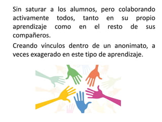 Sin saturar a los alumnos, pero colaborando
activamente todos, tanto en su propio
aprendizaje como en el resto de sus
compañeros.
Creando vínculos dentro de un anonimato, a
veces exagerado en este tipo de aprendizaje.
 
