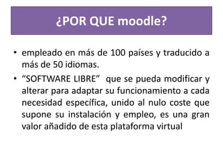 ¿POR QUE moodle?
• empleado en más de 100 países y traducido a
más de 50 idiomas.
• “SOFTWARE LIBRE” que se pueda modificar y
alterar para adaptar su funcionamiento a cada
necesidad específica, unido al nulo coste que
supone su instalación y empleo, es una gran
valor añadido de esta plataforma virtual
 