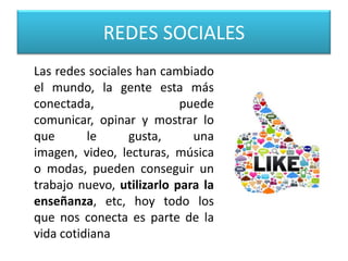 REDES SOCIALES
Las redes sociales han cambiado
el mundo, la gente esta más
conectada, puede
comunicar, opinar y mostrar lo
que le gusta, una
imagen, video, lecturas, música
o modas, pueden conseguir un
trabajo nuevo, utilizarlo para la
enseñanza, etc, hoy todo los
que nos conecta es parte de la
vida cotidiana
 