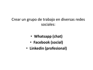Crear un grupo de trabajo en diversas redes
sociales:
• Whatsapp (chat)
• Facebook (social)
• Linkedin (profesional)
 