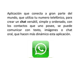 Aplicación que conecta a gran parte del
mundo, que utiliza tu numero telefónico, para
crear un chat versátil, simple y ordenado, con
los contactos que uno posee, se puede
comunicar con texto, imágenes o chat
oral, que hacen más dinámico esta aplicación.
 