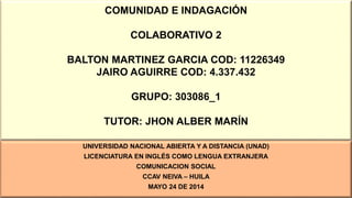 COMUNIDAD E INDAGACIÓN
COLABORATIVO 2
BALTON MARTINEZ GARCIA COD: 11226349
JAIRO AGUIRRE COD: 4.337.432
GRUPO: 303086_1
TUTOR: JHON ALBER MARÍN
UNIVERSIDAD NACIONAL ABIERTA Y A DISTANCIA (UNAD)
LICENCIATURA EN INGLÉS COMO LENGUA EXTRANJERA
COMUNICACION SOCIAL
CCAV NEIVA – HUILA
MAYO 24 DE 2014
 