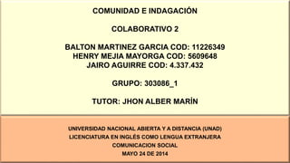 COMUNIDAD E INDAGACIÓN
COLABORATIVO 2
BALTON MARTINEZ GARCIA COD: 11226349
HENRY MEJIA MAYORGA COD: 5609648
JAIRO AGUIRRE COD: 4.337.432
GRUPO: 303086_1
TUTOR: JHON ALBER MARÍN
UNIVERSIDAD NACIONAL ABIERTA Y A DISTANCIA (UNAD)
LICENCIATURA EN INGLÉS COMO LENGUA EXTRANJERA
COMUNICACION SOCIAL
MAYO 24 DE 2014
 