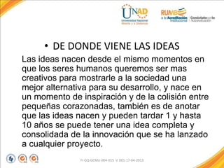 • DE DONDE VIENE LAS IDEAS
Las ideas nacen desde el mismo momentos en
que los seres humanos queremos ser mas
creativos para mostrarle a la sociedad una
mejor alternativa para su desarrollo, y nace en
un momento de inspiración y de la colisión entre
pequeñas corazonadas, también es de anotar
que las ideas nacen y pueden tardar 1 y hasta
10 años se puede tener una idea completa y
consolidada de la innovación que se ha lanzado
a cualquier proyecto.
FI-GQ-GCMU-004-015 V. 001-17-04-2013
 