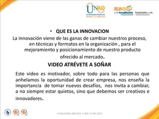 • QUE ES LA INNOVACION
La innovación viene de las ganas de cambiar nuestros proceso,
en técnicas y formatos en la organización , para el
mejoramiento y posicionamiento de nuestro producto
ofrecido al mercado.
VIDEO ATRÉVETE A SOÑAR
Este video es motivador, sobre todo para las personas que
anhelamos la oportunidad de crear empresa, nos enseña la
importancia de tomar nuevos desafíos, nos invita a cambiar,
a no siempre estar quietos, sino que debemos ser creativos e
innovadores.
FI-GQ-GCMU-004-015 V. 001-17-04-2013
 