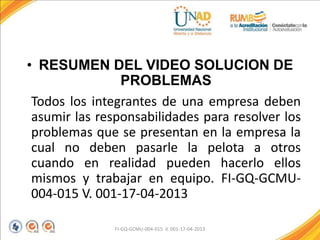 • RESUMEN DEL VIDEO SOLUCION DE
PROBLEMAS
Todos los integrantes de una empresa deben
asumir las responsabilidades para resolver los
problemas que se presentan en la empresa la
cual no deben pasarle la pelota a otros
cuando en realidad pueden hacerlo ellos
mismos y trabajar en equipo. FI-GQ-GCMU-
004-015 V. 001-17-04-2013
FI-GQ-GCMU-004-015 V. 001-17-04-2013
 
