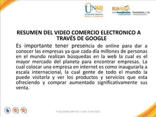 RESUMEN DEL VIDEO COMERCIO ELECTRONICO A
TRAVÉS DE GOOGLE
Es importante tener presencia de online para dar a
conocer las empresas ya que cada día millones de personas
en el mundo realizan búsquedas en la web la cual es el
mayor mercado del planeta para encontrar empresas. La
cual colocar una empresa en internet es como inaugurarla a
escala internacional, la cual gente de todo el mundo la
puede visitarla y ver los productos y servicios que esta
ofreciendo y comprar aumentado significativamente sus
venta.
FI-GQ-GCMU-004-015 V. 001-17-04-2013
 